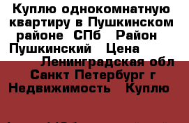 Куплю однокомнатную квартиру в Пушкинском районе -СПб › Район ­ Пушкинский › Цена ­ 4 000 000 - Ленинградская обл., Санкт-Петербург г. Недвижимость » Куплю   